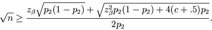\begin{displaymath}
\sqrt{n} \geq \frac{z_\beta\sqrt{p_2(1-p_2)} +
\sqrt{z_{\beta}^2p_2(1-p_2)+4(c + .5)p_2}}{2p_2}. \end{displaymath}