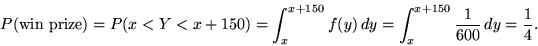 \begin{displaymath}P(\mbox{win prize}) = P(x < Y < x+150) = \int_x^{x+150} f(y) \,dy =
\int_x^{x+150} \frac{1}{600} \, dy = \frac{1}{4}.\end{displaymath}