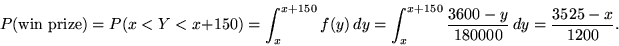 \begin{displaymath}P(\mbox{win prize}) = P(x < Y < x+150) = \int_x^{x+150} f(y) ...
...} \frac{3600 - y}{180000} \, dy =  \frac{3525-x}{1200}.\end{displaymath}